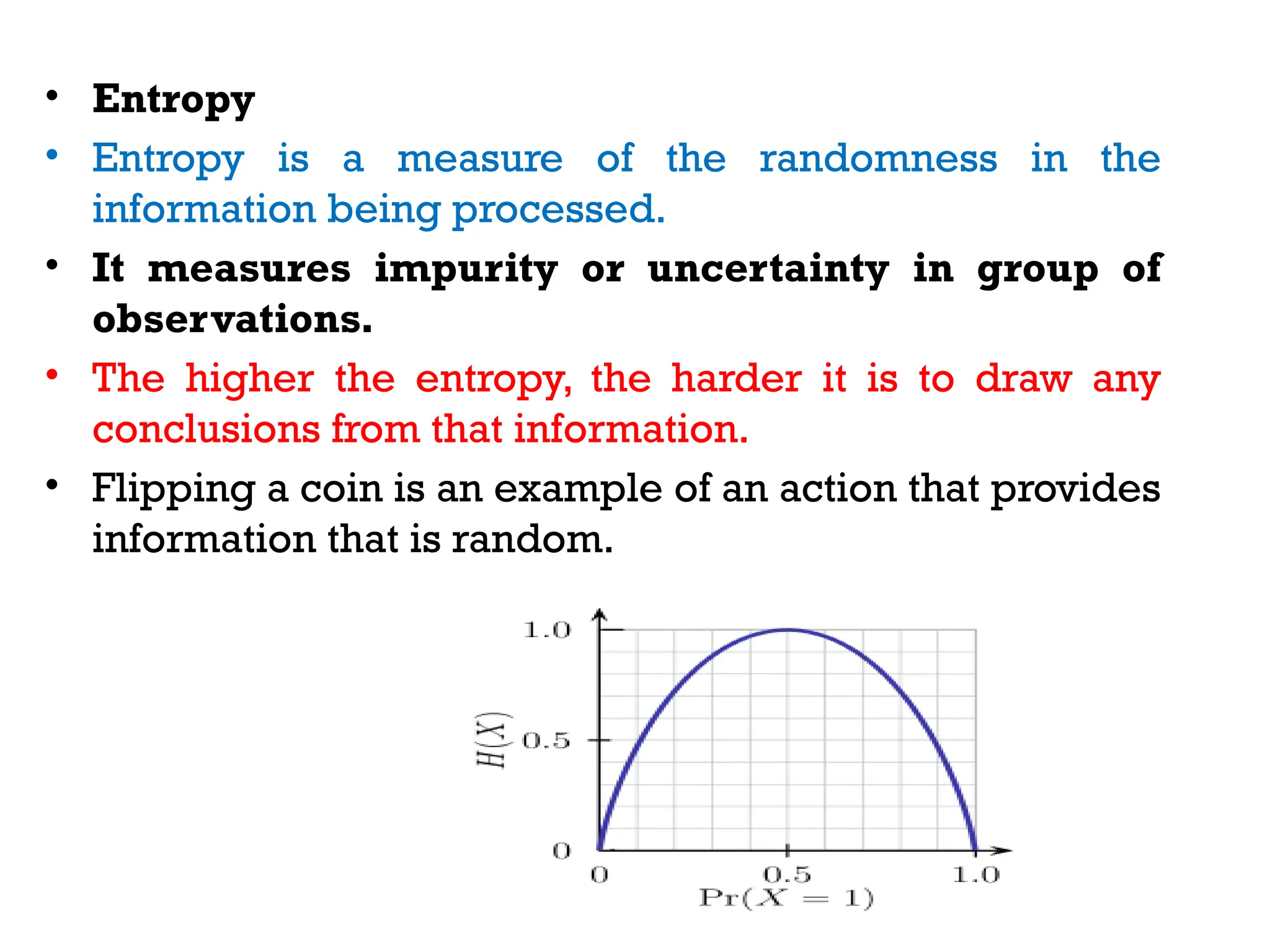 • Entropy
• Entropy is a measure of the randomness in the
information being processed.
• It measures impurity or uncertainty in group of
observations.
• The higher the entropy, the harder it is to draw any
conclusions from that information.
• Flipping a coin is an example of an action that provides
information that is random.
 