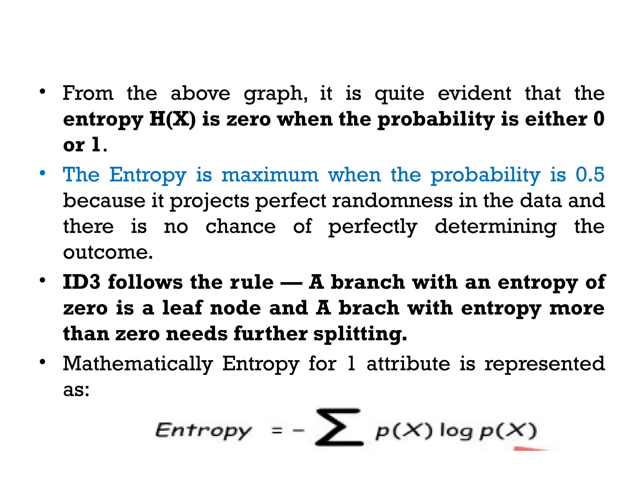 • From the above graph, it is quite evident that the
entropy H(X) is zero when the probability is either 0
or 1.
• The Entropy is maximum when the probability is 0.5
because it projects perfect randomness in the data and
there is no chance of perfectly determining the
outcome.
• ID3 follows the rule — A branch with an entropy of
zero is a leaf node and A brach with entropy more
than zero needs further splitting.
• Mathematically Entropy for 1 attribute is represented
as:
 