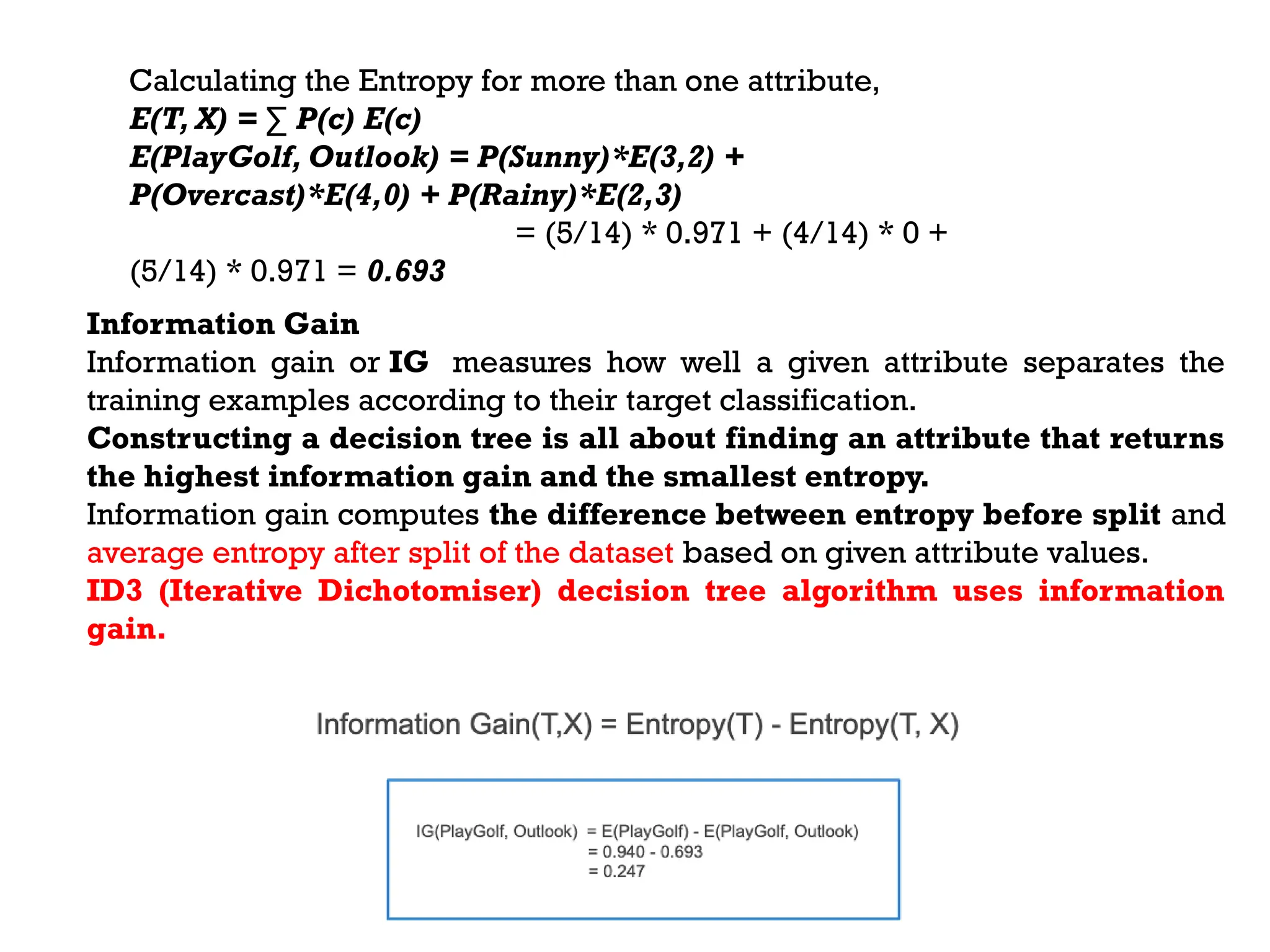 Calculating the Entropy for more than one attribute,
E(T, X) = ∑ P(c) E(c)
E(PlayGolf, Outlook) = P(Sunny)*E(3,2) +
P(Overcast)*E(4,0) + P(Rainy)*E(2,3)
= (5/14) * 0.971 + (4/14) * 0 +
(5/14) * 0.971 = 0.693
Information Gain
Information gain or IG measures how well a given attribute separates the
training examples according to their target classification.
Constructing a decision tree is all about finding an attribute that returns
the highest information gain and the smallest entropy.
Information gain computes the difference between entropy before split and
average entropy after split of the dataset based on given attribute values.
ID3 (Iterative Dichotomiser) decision tree algorithm uses information
gain.
 