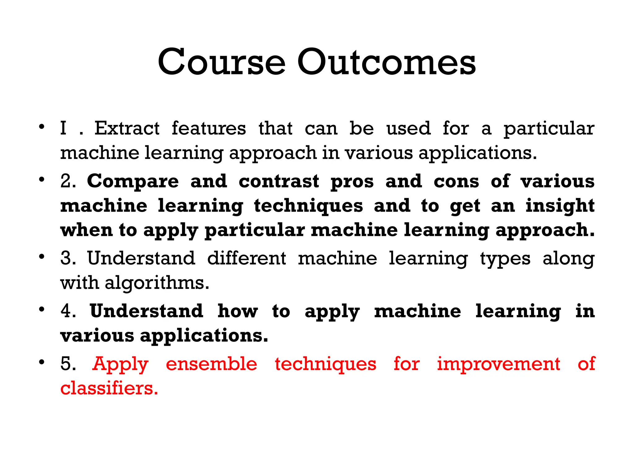 Course Outcomes
• I . Extract features that can be used for a particular
machine learning approach in various applications.
• 2. Compare and contrast pros and cons of various
machine learning techniques and to get an insight
when to apply particular machine learning approach.
• 3. Understand different machine learning types along
with algorithms.
• 4. Understand how to apply machine learning in
various applications.
• 5. Apply ensemble techniques for improvement of
classifiers.
 