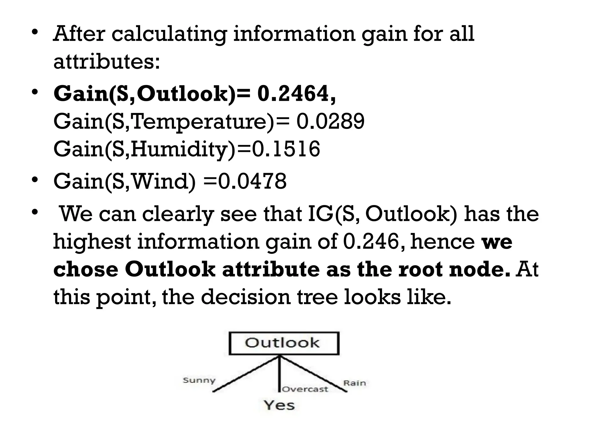 • After calculating information gain for all
attributes:
• Gain(S,Outlook)= 0.2464,
Gain(S,Temperature)= 0.0289
Gain(S,Humidity)=0.1516
• Gain(S,Wind) =0.0478
• We can clearly see that IG(S, Outlook) has the
highest information gain of 0.246, hence we
chose Outlook attribute as the root node. At
this point, the decision tree looks like.
 