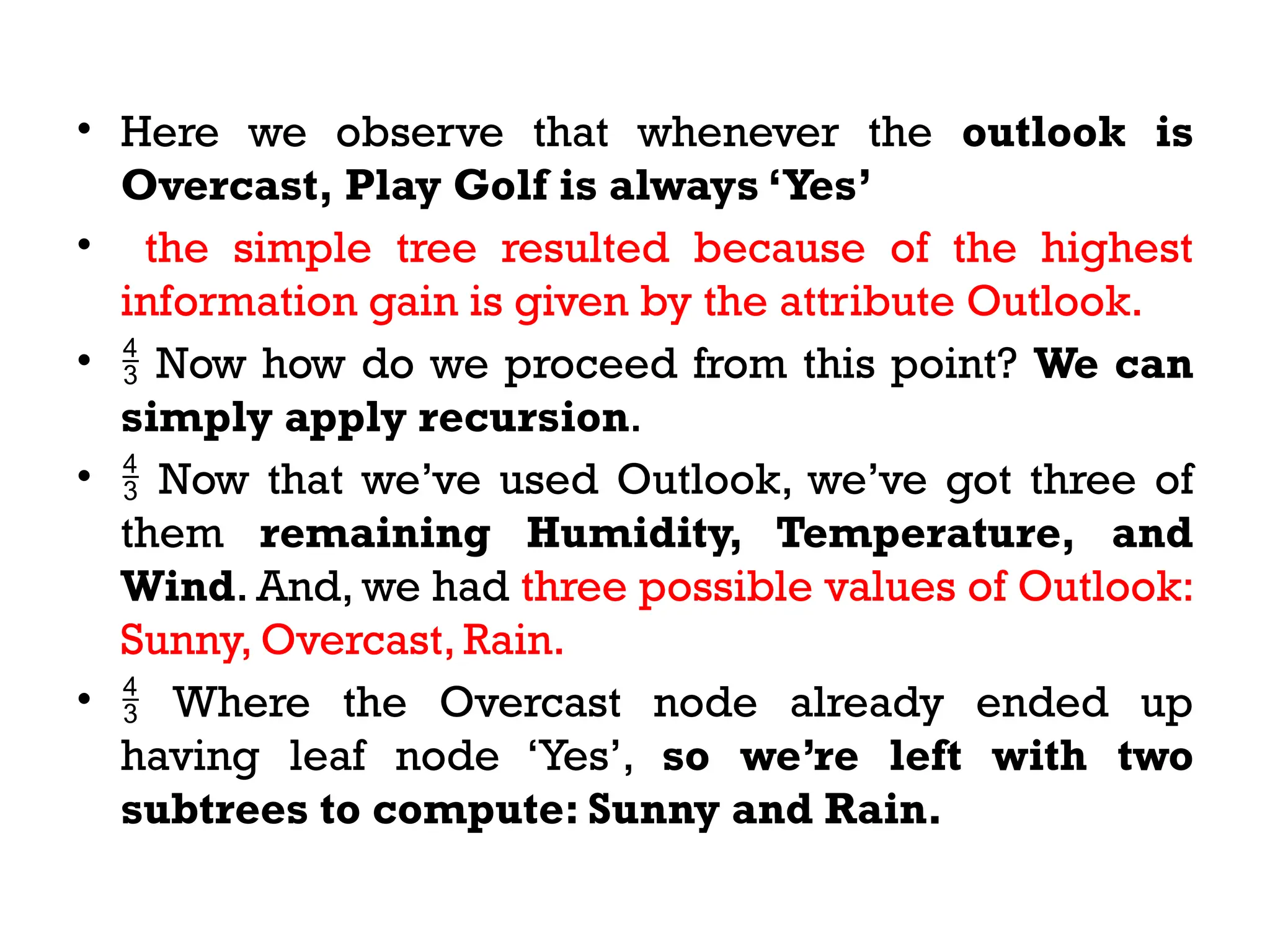 • Here we observe that whenever the outlook is
Overcast, Play Golf is always ‘Yes’
• the simple tree resulted because of the highest
information gain is given by the attribute Outlook.
•  Now how do we proceed from this point? We can
simply apply recursion.
•  Now that we’ve used Outlook, we’ve got three of
them remaining Humidity, Temperature, and
Wind. And, we had three possible values of Outlook:
Sunny, Overcast, Rain.
•  Where the Overcast node already ended up
having leaf node ‘Yes’, so we’re left with two
subtrees to compute: Sunny and Rain.
 
