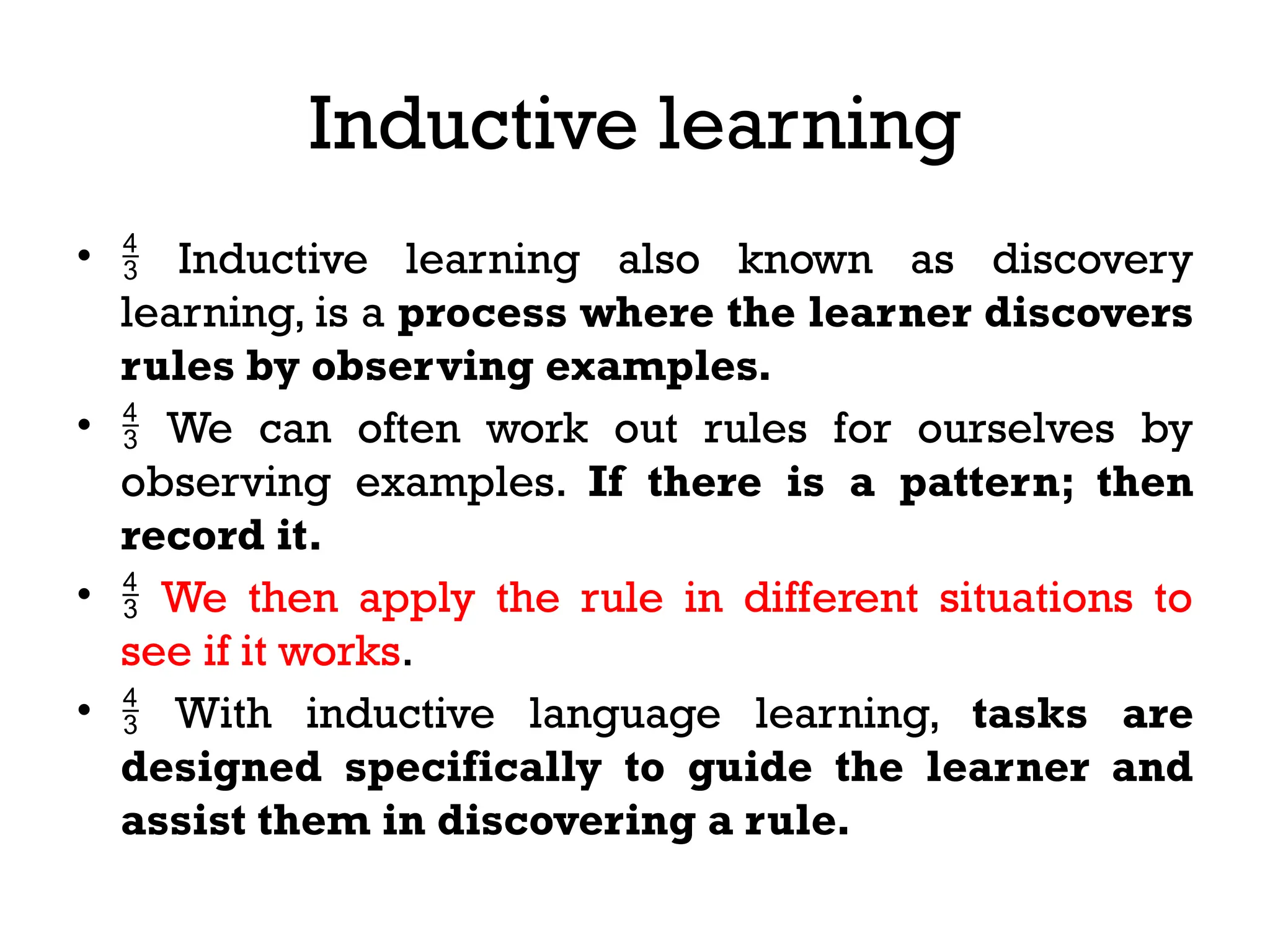 Inductive learning
•  Inductive learning also known as discovery
learning, is a process where the learner discovers
rules by observing examples.
•  We can often work out rules for ourselves by
observing examples. If there is a pattern; then
record it.
•  We then apply the rule in different situations to
see if it works.
•  With inductive language learning, tasks are
designed specifically to guide the learner and
assist them in discovering a rule.
 