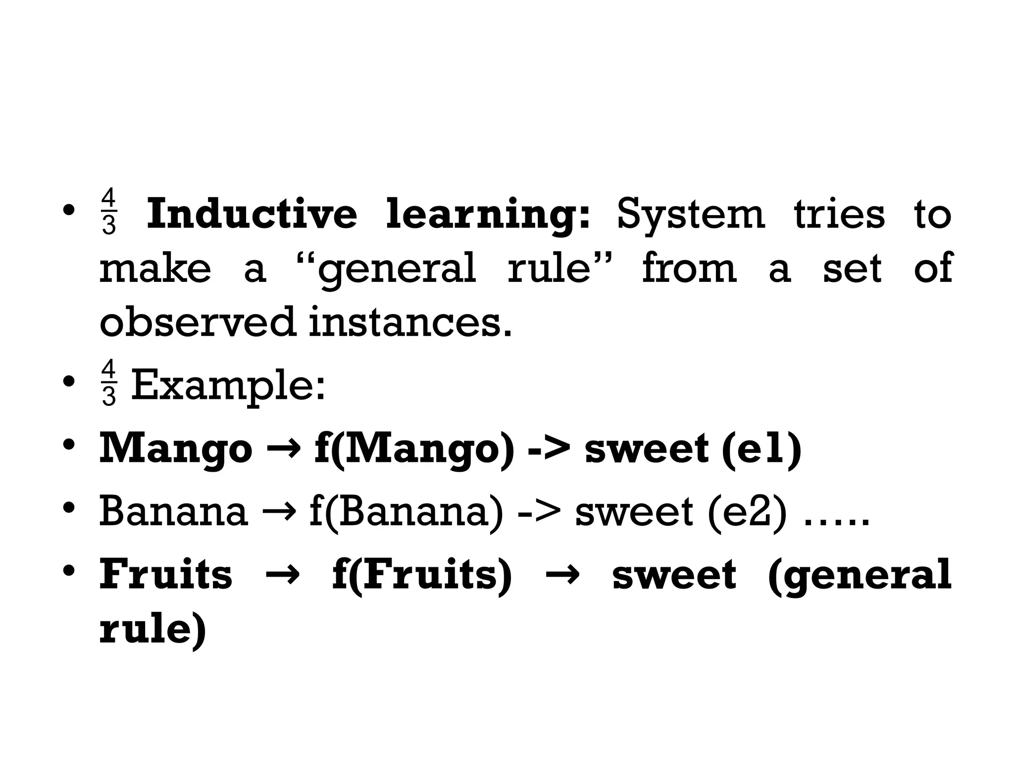 •  Inductive learning: System tries to
make a “general rule” from a set of
observed instances.
•  Example:
• Mango f(Mango) -> sweet (e1)
→
• Banana f(Banana) -> sweet (e2) …..
→
• Fruits f(Fruits) sweet (general
→ →
rule)
 