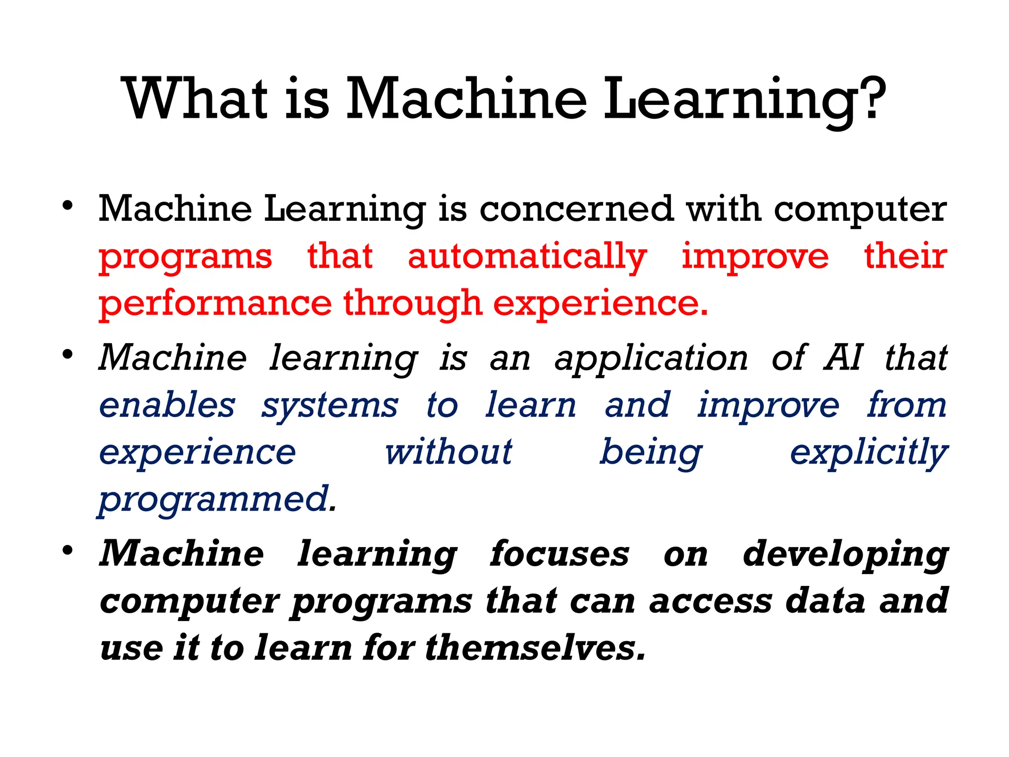 What is Machine Learning?
• Machine Learning is concerned with computer
programs that automatically improve their
performance through experience.
• Machine learning is an application of AI that
enables systems to learn and improve from
experience without being explicitly
programmed.
• Machine learning focuses on developing
computer programs that can access data and
use it to learn for themselves.
 