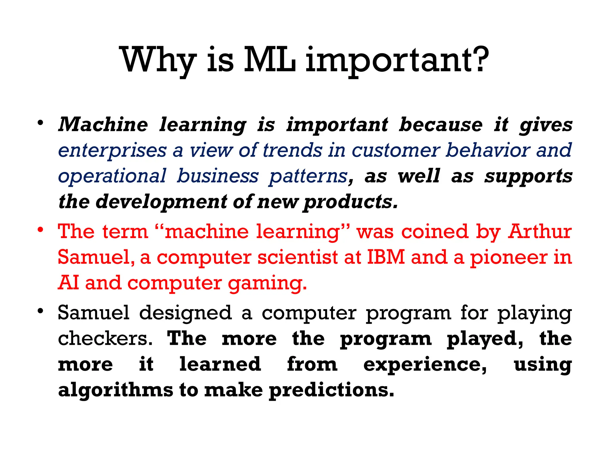 Why is ML important?
• Machine learning is important because it gives
enterprises a view of trends in customer behavior and
operational business patterns, as well as supports
the development of new products.
• The term “machine learning” was coined by Arthur
Samuel, a computer scientist at IBM and a pioneer in
AI and computer gaming.
• Samuel designed a computer program for playing
checkers. The more the program played, the
more it learned from experience, using
algorithms to make predictions.
 