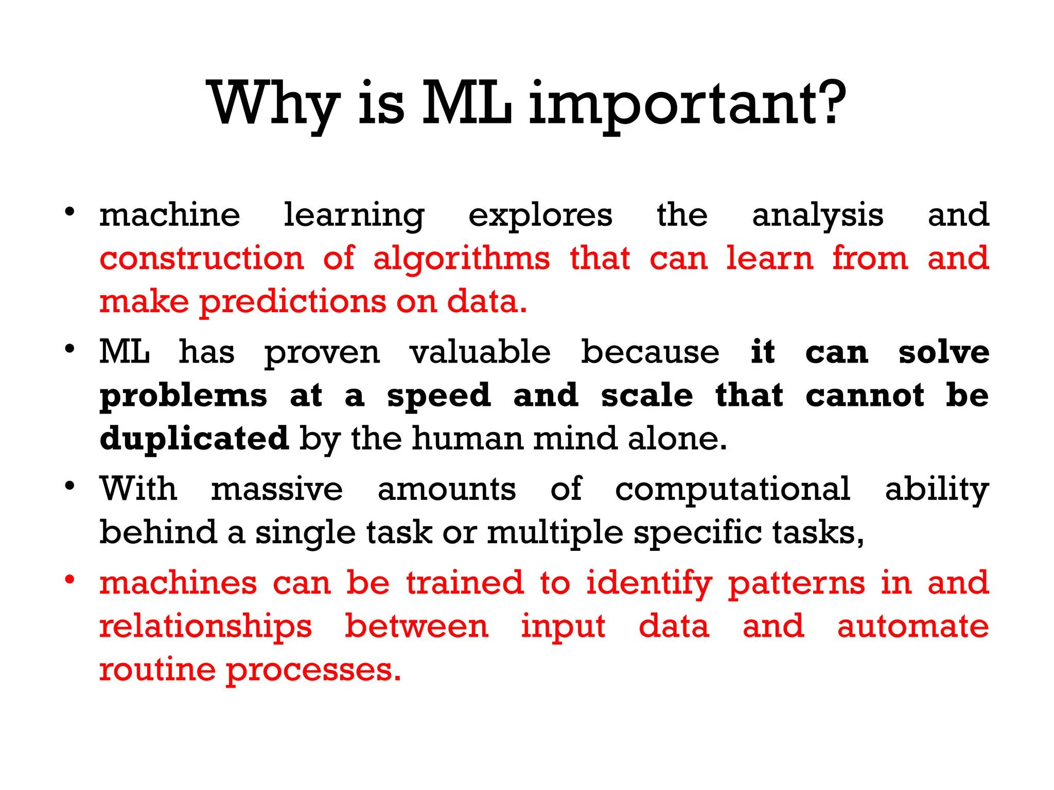 Why is ML important?
• machine learning explores the analysis and
construction of algorithms that can learn from and
make predictions on data.
• ML has proven valuable because it can solve
problems at a speed and scale that cannot be
duplicated by the human mind alone.
• With massive amounts of computational ability
behind a single task or multiple specific tasks,
• machines can be trained to identify patterns in and
relationships between input data and automate
routine processes.
 