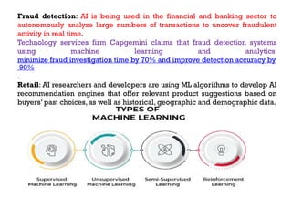 Fraud detection: AI is being used in the financial and banking sector to
autonomously analyze large numbers of transactions to uncover fraudulent
activity in real time.
Technology services firm Capgemini claims that fraud detection systems
using machine learning and analytics
minimize fraud investigation time by 70% and improve detection accuracy by
90%
.
Retail: AI researchers and developers are using ML algorithms to develop AI
recommendation engines that offer relevant product suggestions based on
buyers’ past choices, as well as historical, geographic and demographic data.
 