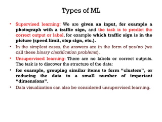 Types of ML
• Supervised learning: We are given an input, for example a
photograph with a traffic sign, and the task is to predict the
correct output or label, for example which traffic sign is in the
picture (speed limit, stop sign, etc.).
• In the simplest cases, the answers are in the form of yes/no (we
call these binary classification problems).
• Unsupervised learning: There are no labels or correct outputs.
The task is to discover the structure of the data:
• for example, grouping similar items to form “clusters”, or
reducing the data to a small number of important
“dimensions”.
• Data visualization can also be considered unsupervised learning.
 