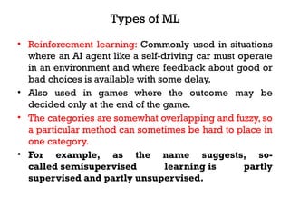 Types of ML
• Reinforcement learning: Commonly used in situations
where an AI agent like a self-driving car must operate
in an environment and where feedback about good or
bad choices is available with some delay.
• Also used in games where the outcome may be
decided only at the end of the game.
• The categories are somewhat overlapping and fuzzy, so
a particular method can sometimes be hard to place in
one category.
• For example, as the name suggests, so-
called semisupervised learning is partly
supervised and partly unsupervised.
 