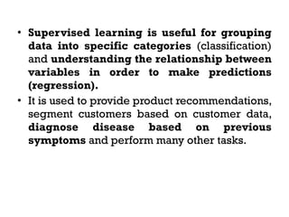 • Supervised learning is useful for grouping
data into specific categories (classification)
and understanding the relationship between
variables in order to make predictions
(regression).
• It is used to provide product recommendations,
segment customers based on customer data,
diagnose disease based on previous
symptoms and perform many other tasks.
 