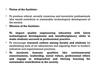 • Vision of the Institute:
• To produce ethical, socially conscious and innovative professionals
who would contribute to sustainable technological development of
the society.
• Mission of the Institute:
To impart quality engineering education with latest
technological developments and interdisciplinary skills to
make students succeed in professional practice.
• To encourage research culture among faculty and students by
establishing state of art laboratories and exposing them to modern
industrial and organizational practices.
• To inculcate humane qualities like environmental
consciousness, leadership, social values, professional ethics
and engage in independent and lifelong learning for
sustainable contribution to the society.
 
