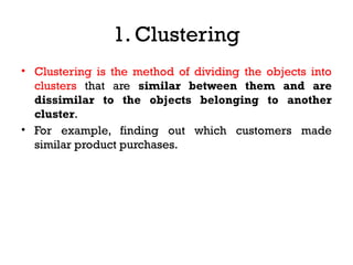 1. Clustering
• Clustering is the method of dividing the objects into
clusters that are similar between them and are
dissimilar to the objects belonging to another
cluster.
• For example, finding out which customers made
similar product purchases.
 