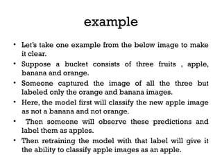 example
• Let’s take one example from the below image to make
it clear.
• Suppose a bucket consists of three fruits , apple,
banana and orange.
• Someone captured the image of all the three but
labeled only the orange and banana images.
• Here, the model first will classify the new apple image
as not a banana and not orange.
• Then someone will observe these predictions and
label them as apples.
• Then retraining the model with that label will give it
the ability to classify apple images as an apple.
 