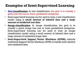 Examples of Semi-Supervised Learning
• Text classification: In text classification, the goal is to classify a
given text into one or more predefined categories.
• Semi-supervised learning can be used to train a text classification
model using a small amount of labeled data and a large
amount of unlabeled text data.
• Image classification: In image classification, the goal is to
classify a given image into one or more predefined categories.
Semi-supervised learning can be used to train an image
classification model using a small amount of labeled data and a
large amount of unlabeled image data.
• Semi-Supervised Support Vector Machines (S3VM): extends
traditional Support Vector Machines (SVM) to handle both labeled
and unlabeled data.
 