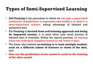 Types of Semi-Supervised Learning
• Self Training is the procedure in which we can take a supervised
method for classification or regression and modify it to work in a
semi-supervised manner, taking advantage of labeled and
unlabeled data
• Co-Training is derived from self-training approach and being
its improved version, it is used when only small portion of
labeled data is available. Unlike the typical process, co-training
trains two individual classifiers based on two views of data.
• The basic idea behind co-training is to train multiple models,
each on a different subset of features or views of the data,
and
• then use the predictions of one model to assist in the training
of the other model
 