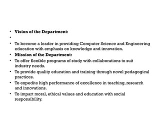 • Vision of the Department:
•
• To become a leader in providing Computer Science and Engineering
education with emphasis on knowledge and innovation.
• Mission of the Department:
• To offer flexible programs of study with collaborations to suit
industry needs.
• To provide quality education and training through novel pedagogical
practices.
• To expedite high performance of excellence in teaching, research
and innovations.
• To impart moral, ethical values and education with social
responsibility.
 