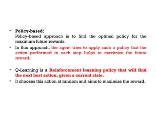• Policy-based:
Policy-based approach is to find the optimal policy for the
maximum future rewards.
• In this approach, the agent tries to apply such a policy that the
action performed in each step helps to maximize the future
reward.
• Q-Learning is a Reinforcement learning policy that will find
the next best action, given a current state.
• It chooses this action at random and aims to maximize the reward.
 