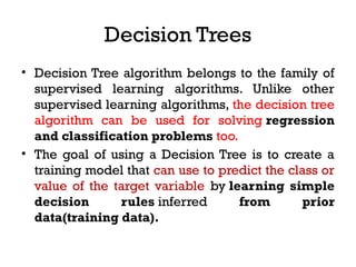 Decision Trees
• Decision Tree algorithm belongs to the family of
supervised learning algorithms. Unlike other
supervised learning algorithms, the decision tree
algorithm can be used for solving regression
and classification problems too.
• The goal of using a Decision Tree is to create a
training model that can use to predict the class or
value of the target variable by learning simple
decision rules inferred from prior
data(training data).
 