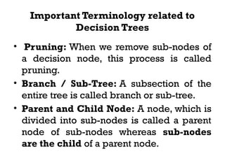 Important Terminology related to
Decision Trees
• Pruning: When we remove sub-nodes of
a decision node, this process is called
pruning.
• Branch / Sub-Tree: A subsection of the
entire tree is called branch or sub-tree.
• Parent and Child Node: A node, which is
divided into sub-nodes is called a parent
node of sub-nodes whereas sub-nodes
are the child of a parent node.
 