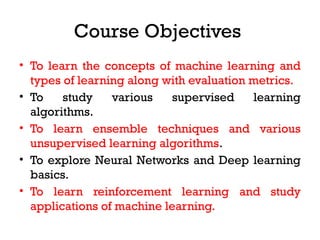 Course Objectives
• To learn the concepts of machine learning and
types of learning along with evaluation metrics.
• To study various supervised learning
algorithms.
• To learn ensemble techniques and various
unsupervised learning algorithms.
• To explore Neural Networks and Deep learning
basics.
• To learn reinforcement learning and study
applications of machine learning.
 