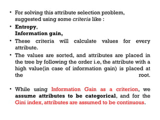 • For solving this attribute selection problem,
suggested using some criteria like :
• Entropy,
Information gain,
• These criteria will calculate values for every
attribute.
• The values are sorted, and attributes are placed in
the tree by following the order i.e, the attribute with a
high value(in case of information gain) is placed at
the root.
• While using Information Gain as a criterion, we
assume attributes to be categorical, and for the
Gini index, attributes are assumed to be continuous.
 