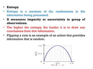 • Entropy
• Entropy is a measure of the randomness in the
information being processed.
• It measures impurity or uncertainty in group of
observations.
• The higher the entropy, the harder it is to draw any
conclusions from that information.
• Flipping a coin is an example of an action that provides
information that is random.
 