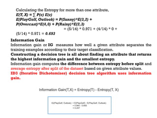 Calculating the Entropy for more than one attribute,
E(T, X) = ∑ P(c) E(c)
E(PlayGolf, Outlook) = P(Sunny)*E(3,2) +
P(Overcast)*E(4,0) + P(Rainy)*E(2,3)
= (5/14) * 0.971 + (4/14) * 0 +
(5/14) * 0.971 = 0.693
Information Gain
Information gain or IG measures how well a given attribute separates the
training examples according to their target classification.
Constructing a decision tree is all about finding an attribute that returns
the highest information gain and the smallest entropy.
Information gain computes the difference between entropy before split and
average entropy after split of the dataset based on given attribute values.
ID3 (Iterative Dichotomiser) decision tree algorithm uses information
gain.
 