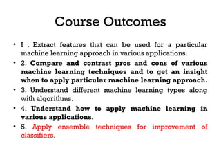 Course Outcomes
• I . Extract features that can be used for a particular
machine learning approach in various applications.
• 2. Compare and contrast pros and cons of various
machine learning techniques and to get an insight
when to apply particular machine learning approach.
• 3. Understand different machine learning types along
with algorithms.
• 4. Understand how to apply machine learning in
various applications.
• 5. Apply ensemble techniques for improvement of
classifiers.
 
