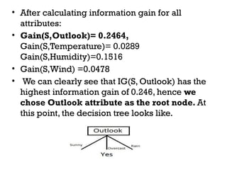 • After calculating information gain for all
attributes:
• Gain(S,Outlook)= 0.2464,
Gain(S,Temperature)= 0.0289
Gain(S,Humidity)=0.1516
• Gain(S,Wind) =0.0478
• We can clearly see that IG(S, Outlook) has the
highest information gain of 0.246, hence we
chose Outlook attribute as the root node. At
this point, the decision tree looks like.
 