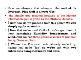 • Here we observe that whenever the outlook is
Overcast, Play Golf is always ‘Yes’
• the simple tree resulted because of the highest
information gain is given by the attribute Outlook.
•  Now how do we proceed from this point? We can
simply apply recursion.
•  Now that we’ve used Outlook, we’ve got three of
them remaining Humidity, Temperature, and
Wind. And, we had three possible values of Outlook:
Sunny, Overcast, Rain.
•  Where the Overcast node already ended up
having leaf node ‘Yes’, so we’re left with two
subtrees to compute: Sunny and Rain.
 