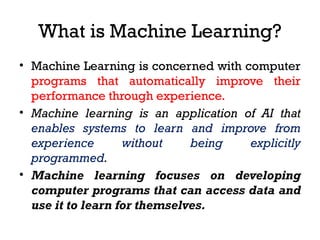 What is Machine Learning?
• Machine Learning is concerned with computer
programs that automatically improve their
performance through experience.
• Machine learning is an application of AI that
enables systems to learn and improve from
experience without being explicitly
programmed.
• Machine learning focuses on developing
computer programs that can access data and
use it to learn for themselves.
 