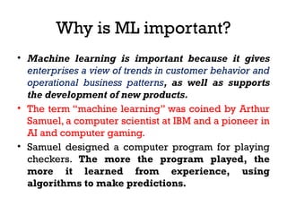 Why is ML important?
• Machine learning is important because it gives
enterprises a view of trends in customer behavior and
operational business patterns, as well as supports
the development of new products.
• The term “machine learning” was coined by Arthur
Samuel, a computer scientist at IBM and a pioneer in
AI and computer gaming.
• Samuel designed a computer program for playing
checkers. The more the program played, the
more it learned from experience, using
algorithms to make predictions.
 