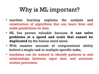 Why is ML important?
• machine learning explores the analysis and
construction of algorithms that can learn from and
make predictions on data.
• ML has proven valuable because it can solve
problems at a speed and scale that cannot be
duplicated by the human mind alone.
• With massive amounts of computational ability
behind a single task or multiple specific tasks,
• machines can be trained to identify patterns in and
relationships between input data and automate
routine processes.
 