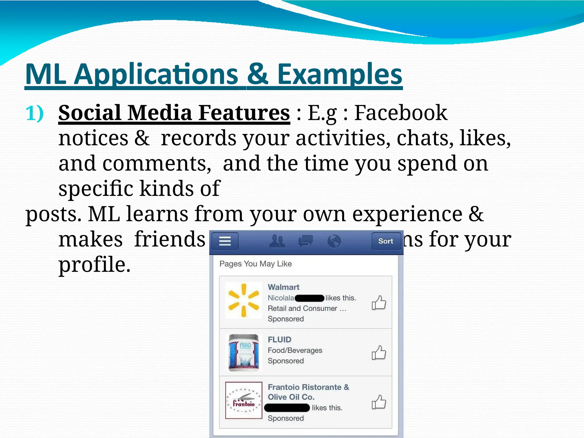 ML Applications & Examples
1) Social Media Features : E.g : Facebook
notices & records your activities, chats, likes,
and comments, and the time you spend on
specific kinds of
posts. ML learns from your own experience &
makes friends & page suggestions for your
profile.
 