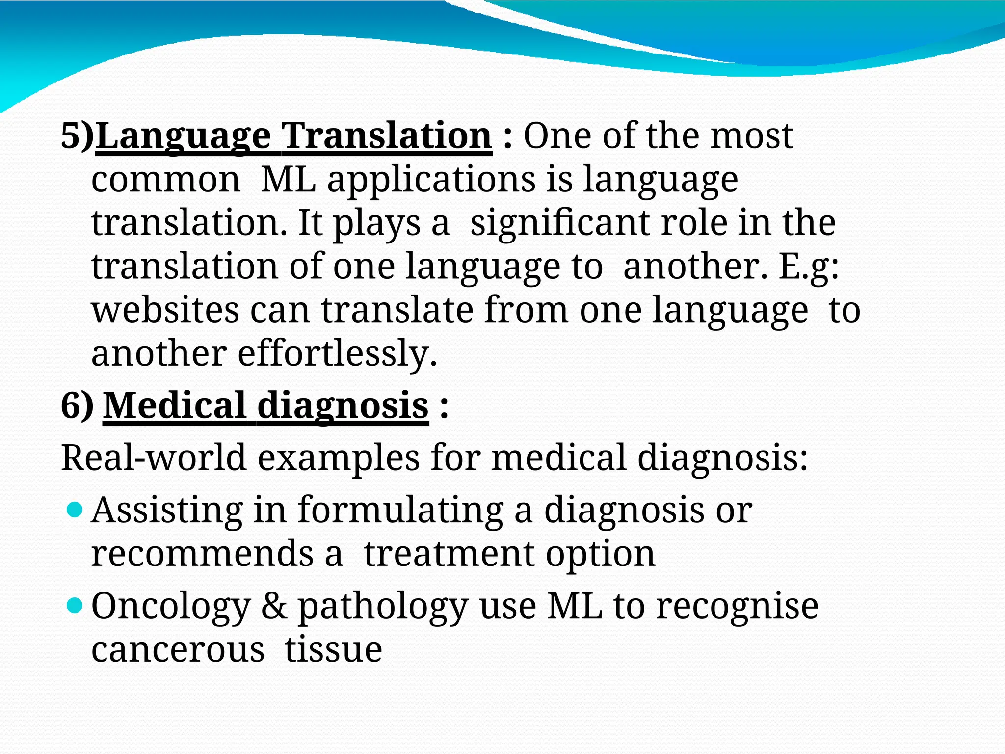 5)Language Translation : One of the most
common ML applications is language
translation. It plays a significant role in the
translation of one language to another. E.g:
websites can translate from one language to
another effortlessly.
6) Medical diagnosis :
Real-world examples for medical diagnosis:
⚫Assisting in formulating a diagnosis or
recommends a treatment option
⚫Oncology & pathology use ML to recognise
cancerous tissue
 