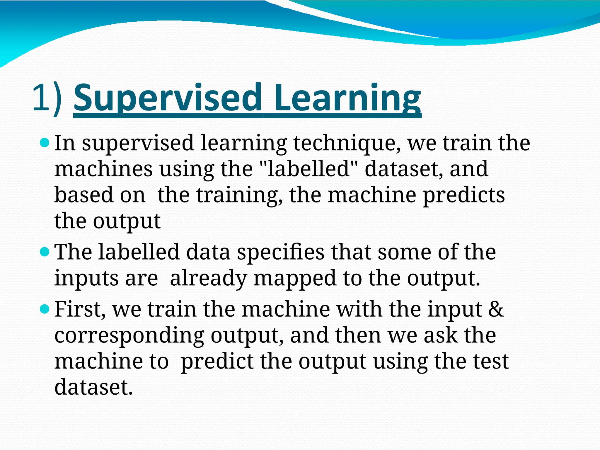 1) Supervised Learning
⚫In supervised learning technique, we train the
machines using the "labelled" dataset, and
based on the training, the machine predicts
the output
⚫The labelled data specifies that some of the
inputs are already mapped to the output.
⚫First, we train the machine with the input &
corresponding output, and then we ask the
machine to predict the output using the test
dataset.
 