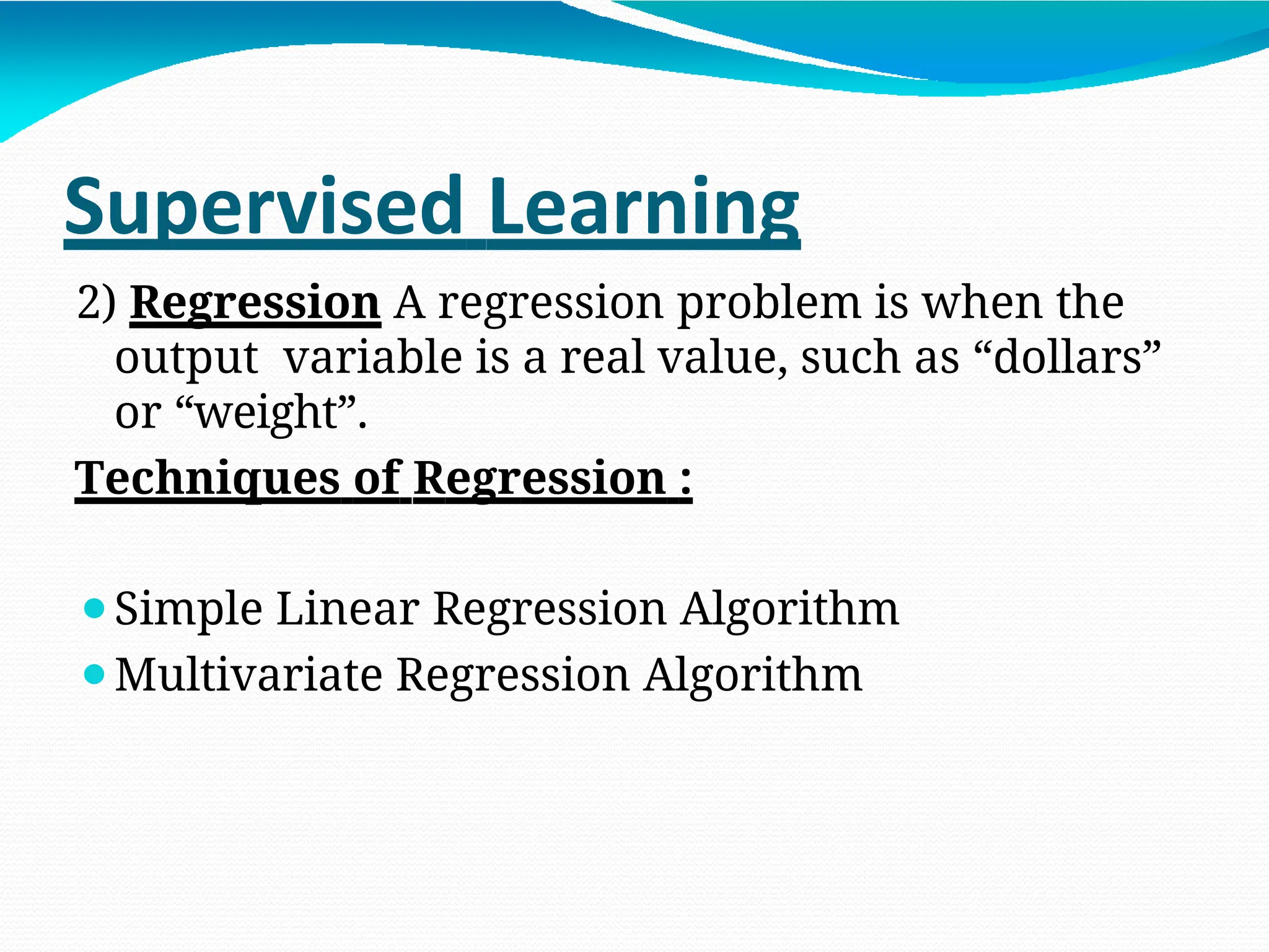 Supervised Learning
2) Regression A regression problem is when the
output variable is a real value, such as “dollars”
or “weight”.
Techniques of Regression :
⚫Simple Linear Regression Algorithm
⚫Multivariate Regression Algorithm
 