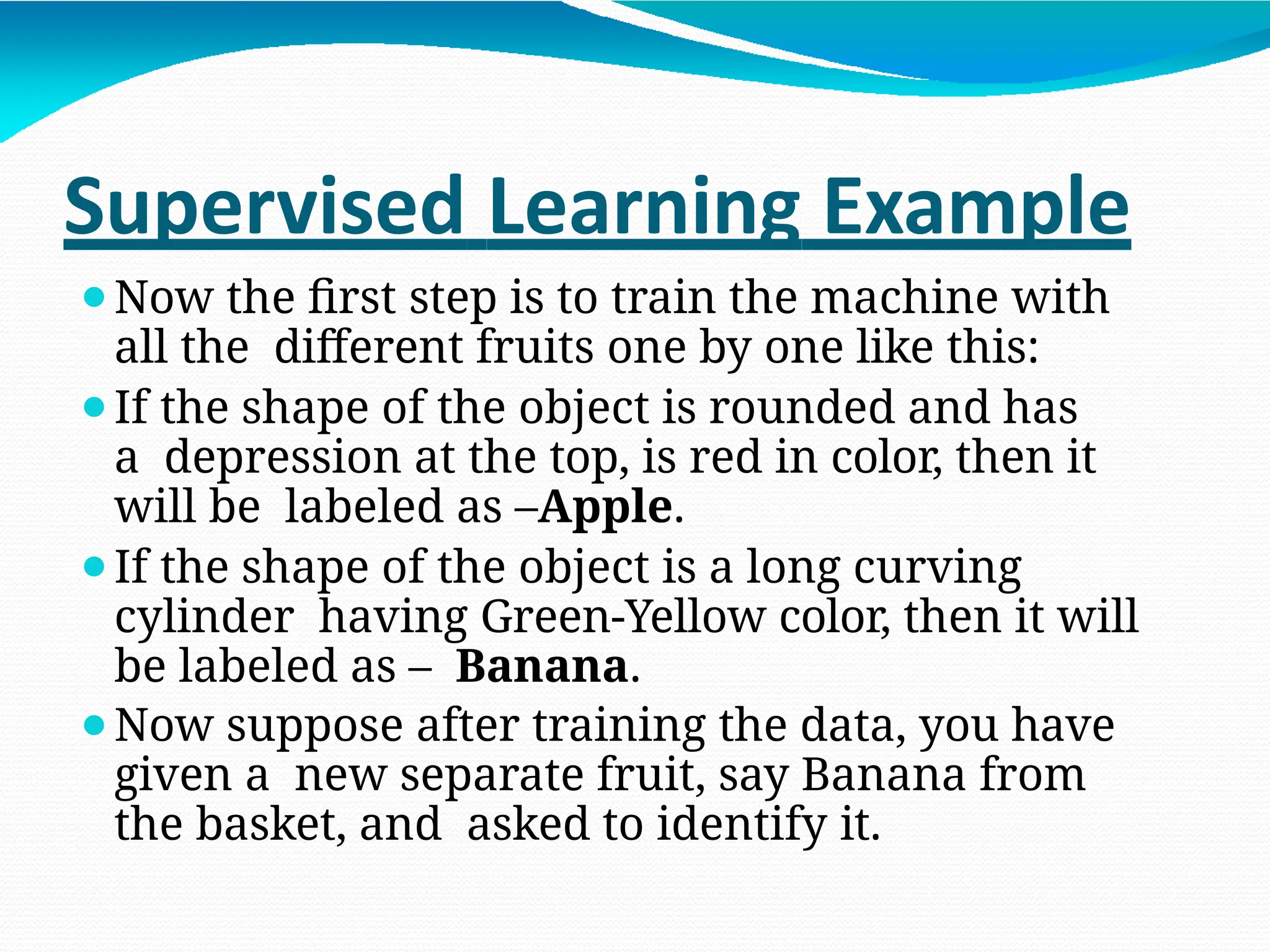 Supervised Learning Example
⚫Now the first step is to train the machine with
all the different fruits one by one like this:
⚫If the shape of the object is rounded and has
a depression at the top, is red in color, then it
will be labeled as –Apple.
⚫If the shape of the object is a long curving
cylinder having Green-Yellow color, then it will
be labeled as – Banana.
⚫Now suppose after training the data, you have
given a new separate fruit, say Banana from
the basket, and asked to identify it.
 