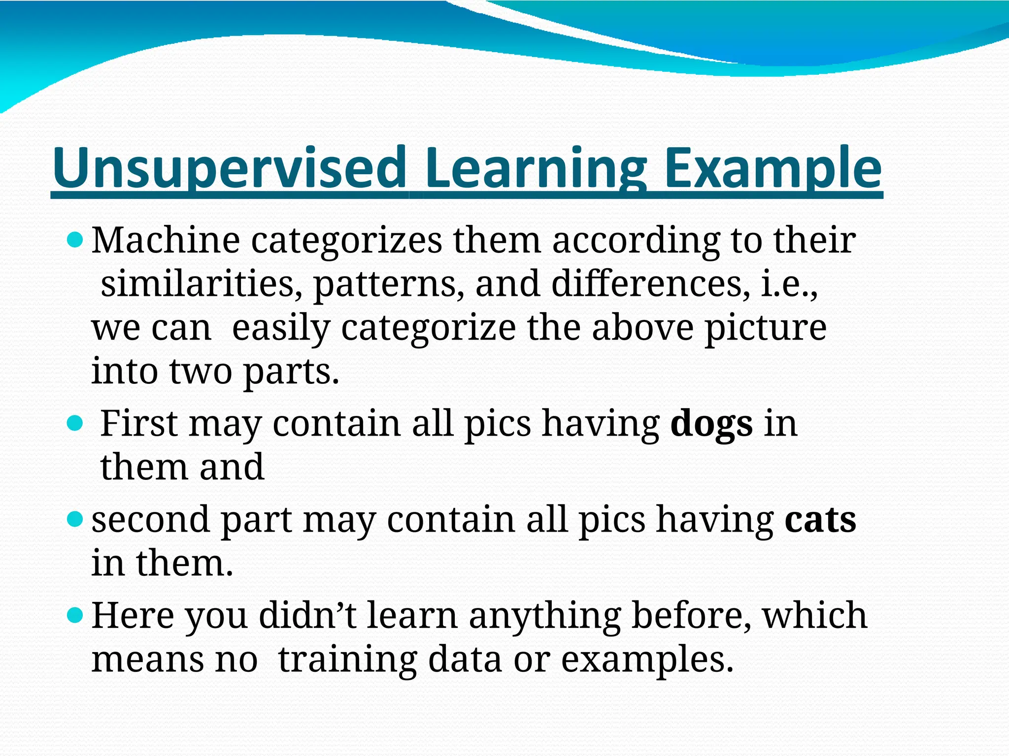 Unsupervised Learning Example
⚫Machine categorizes them according to their
similarities, patterns, and differences, i.e.,
we can easily categorize the above picture
into two parts.
⚫ First may contain all pics having dogs in
them and
⚫second part may contain all pics having cats
in them.
⚫Here you didn’t learn anything before, which
means no training data or examples.
 