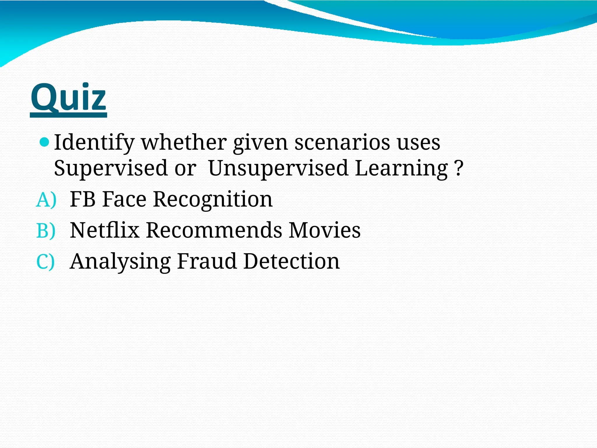 Quiz
⚫Identify whether given scenarios uses
Supervised or Unsupervised Learning ?
A) FB Face Recognition
B) Netflix Recommends Movies
C) Analysing Fraud Detection
 