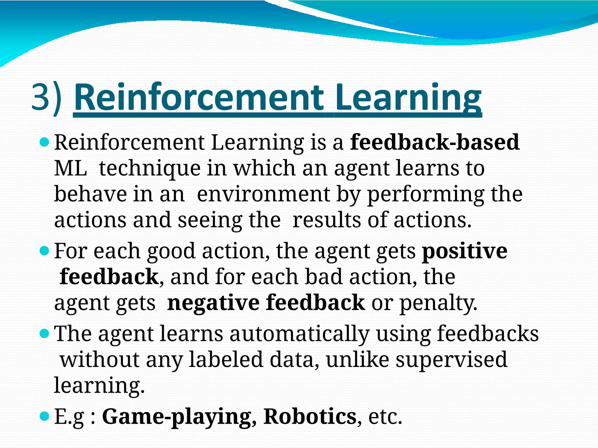 3) Reinforcement Learning
⚫Reinforcement Learning is a feedback-based
ML technique in which an agent learns to
behave in an environment by performing the
actions and seeing the results of actions.
⚫For each good action, the agent gets positive
feedback, and for each bad action, the
agent gets negative feedback or penalty.
⚫The agent learns automatically using feedbacks
without any labeled data, unlike supervised
learning.
⚫E.g : Game-playing, Robotics, etc.
 