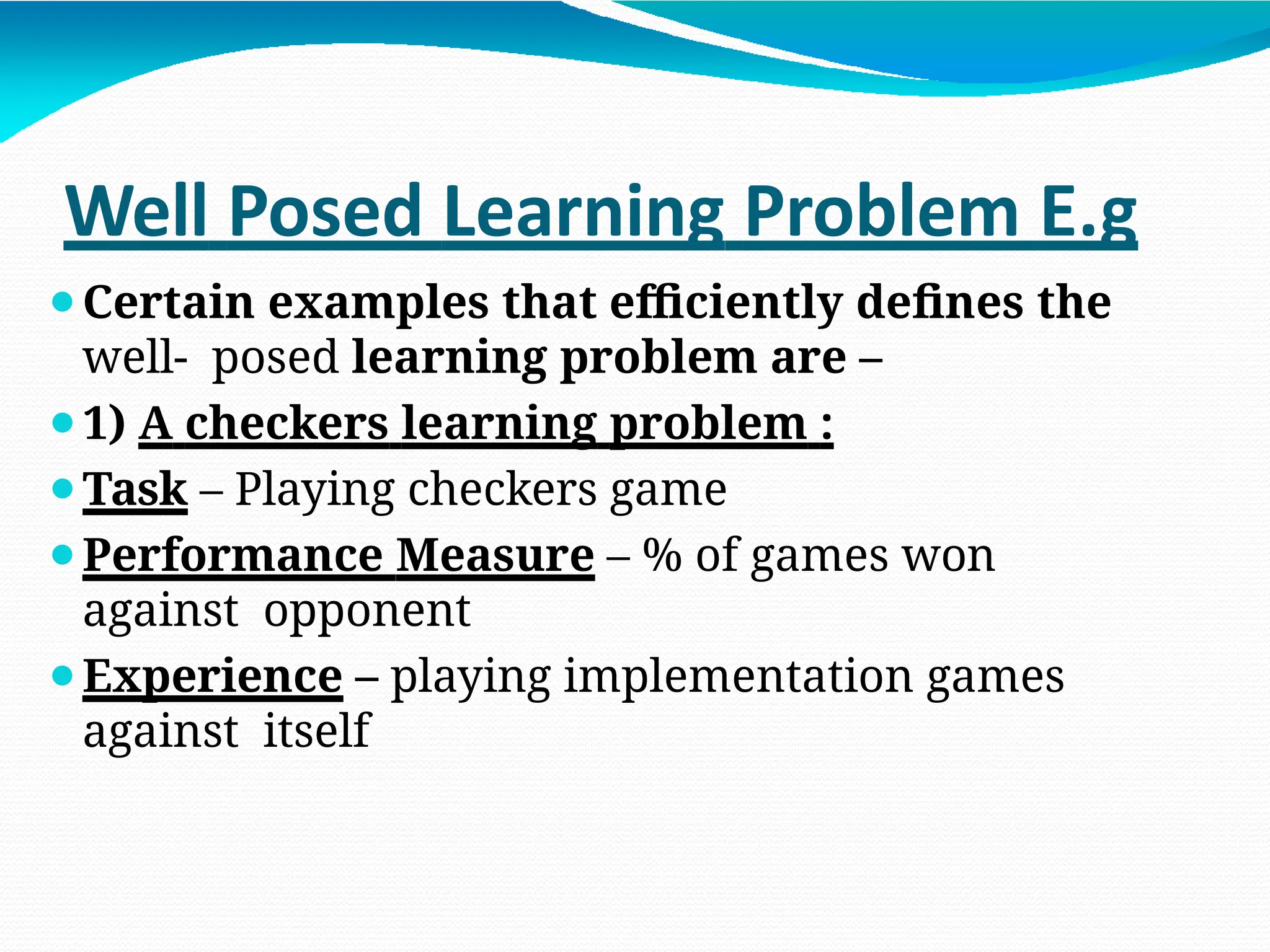 Well Posed Learning Problem E.g
⚫Certain examples that efficiently defines the
well- posed learning problem are –
⚫1) A checkers learning problem :
⚫Task – Playing checkers game
⚫Performance Measure – % of games won
against opponent
⚫Experience – playing implementation games
against itself
 