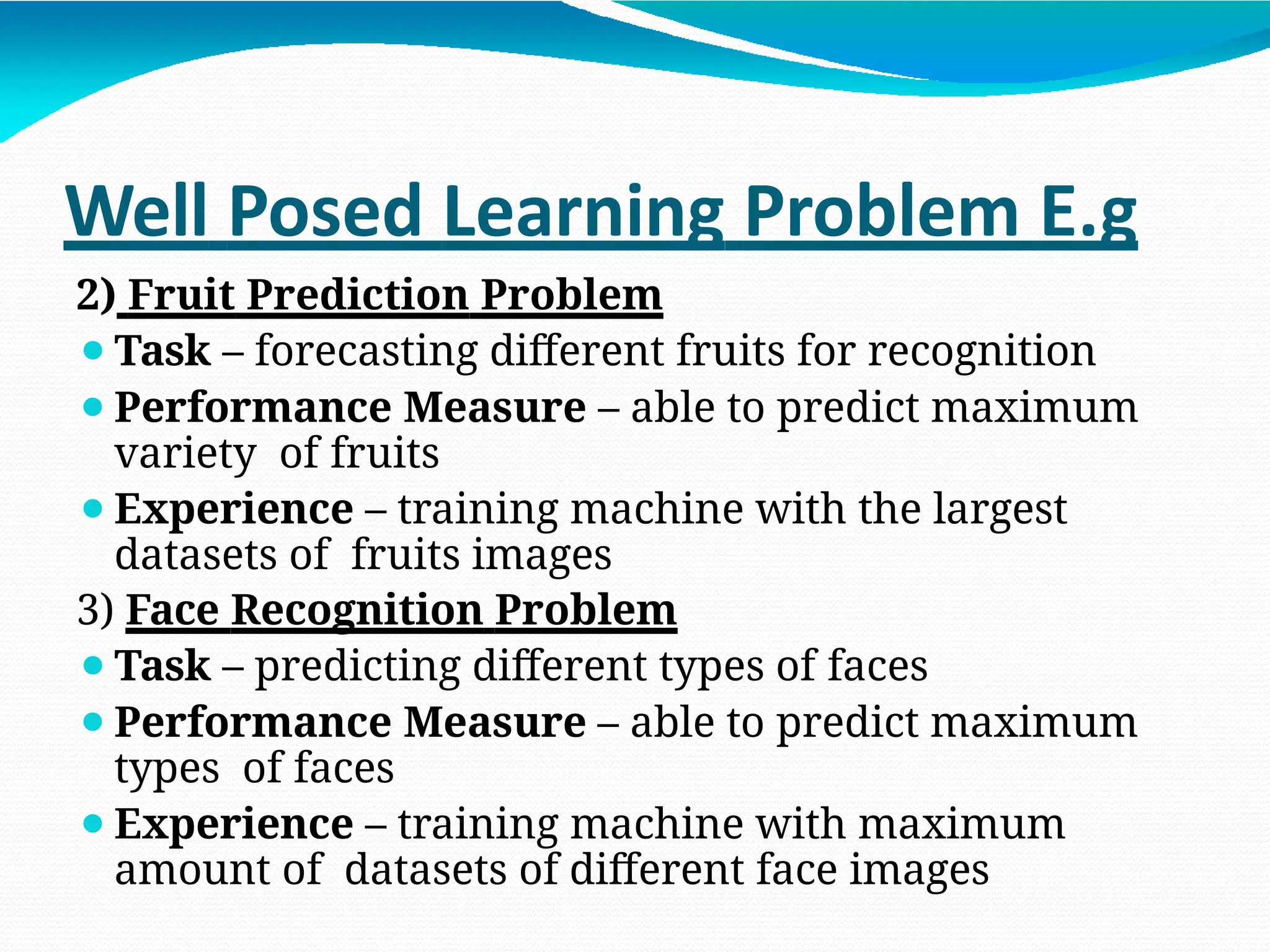 Well Posed Learning Problem E.g
2) Fruit Prediction Problem
⚫Task – forecasting different fruits for recognition
⚫Performance Measure – able to predict maximum
variety of fruits
⚫Experience – training machine with the largest
datasets of fruits images
3) Face Recognition Problem
⚫Task – predicting different types of faces
⚫Performance Measure – able to predict maximum
types of faces
⚫Experience – training machine with maximum
amount of datasets of different face images
 