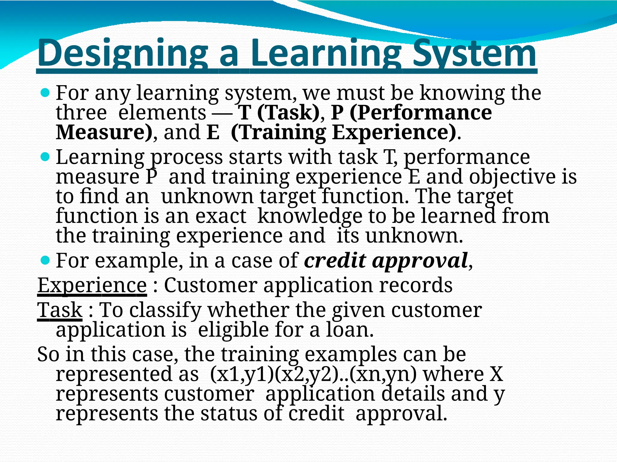 Designing a Learning System
⚫For any learning system, we must be knowing the
three elements — T (Task), P (Performance
Measure), and E (Training Experience).
⚫Learning process starts with task T, performance
measure P and training experience E and objective is
to find an unknown target function. The target
function is an exact knowledge to be learned from
the training experience and its unknown.
⚫For example, in a case of credit approval,
Experience : Customer application records
Task : To classify whether the given customer
application is eligible for a loan.
So in this case, the training examples can be
represented as (x1,y1)(x2,y2)..(xn,yn) where X
represents customer application details and y
represents the status of credit approval.
 