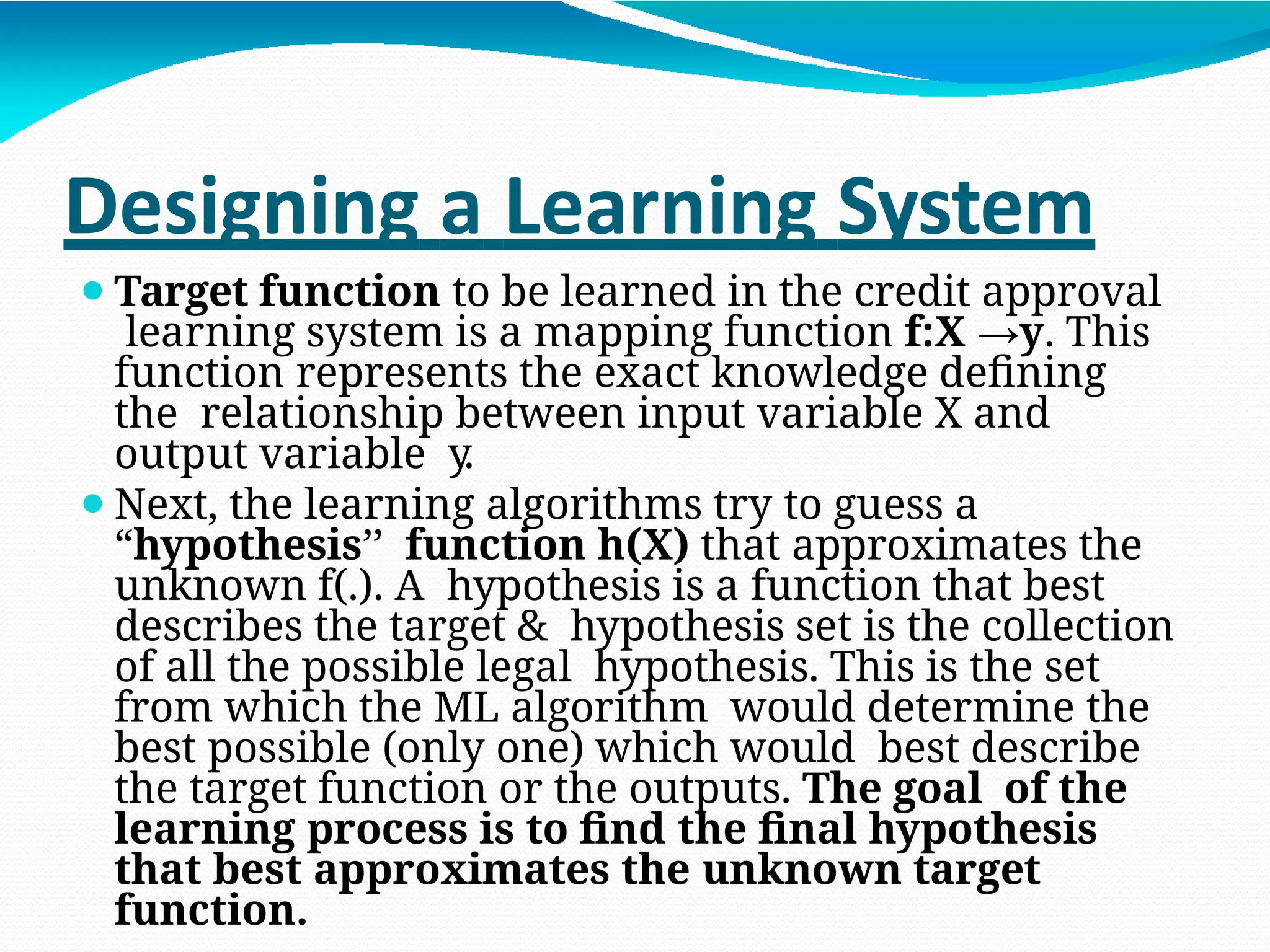 Designing a Learning System
⚫Target function to be learned in the credit approval
learning system is a mapping function f:X →y. This
function represents the exact knowledge defining
the relationship between input variable X and
output variable y.
⚫Next, the learning algorithms try to guess a
“hypothesis’’ function h(X) that approximates the
unknown f(.). A hypothesis is a function that best
describes the target & hypothesis set is the collection
of all the possible legal hypothesis. This is the set
from which the ML algorithm would determine the
best possible (only one) which would best describe
the target function or the outputs. The goal of the
learning process is to find the final hypothesis
that best approximates the unknown target
function.
 