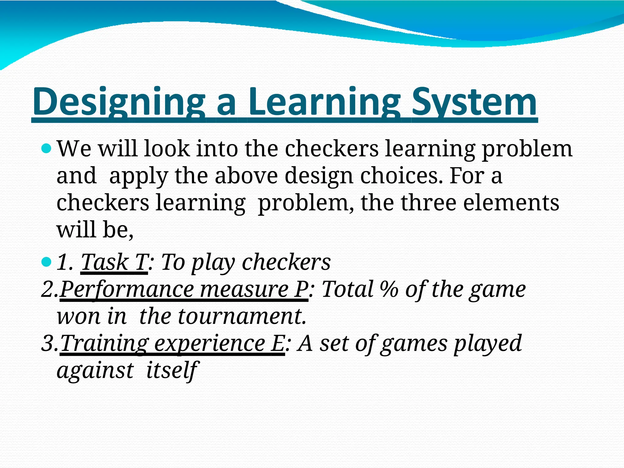 Designing a Learning System
⚫We will look into the checkers learning problem
and apply the above design choices. For a
checkers learning problem, the three elements
will be,
⚫1. Task T: To play checkers
2.Performance measure P: Total % of the game
won in the tournament.
3.Training experience E: A set of games played
against itself
 