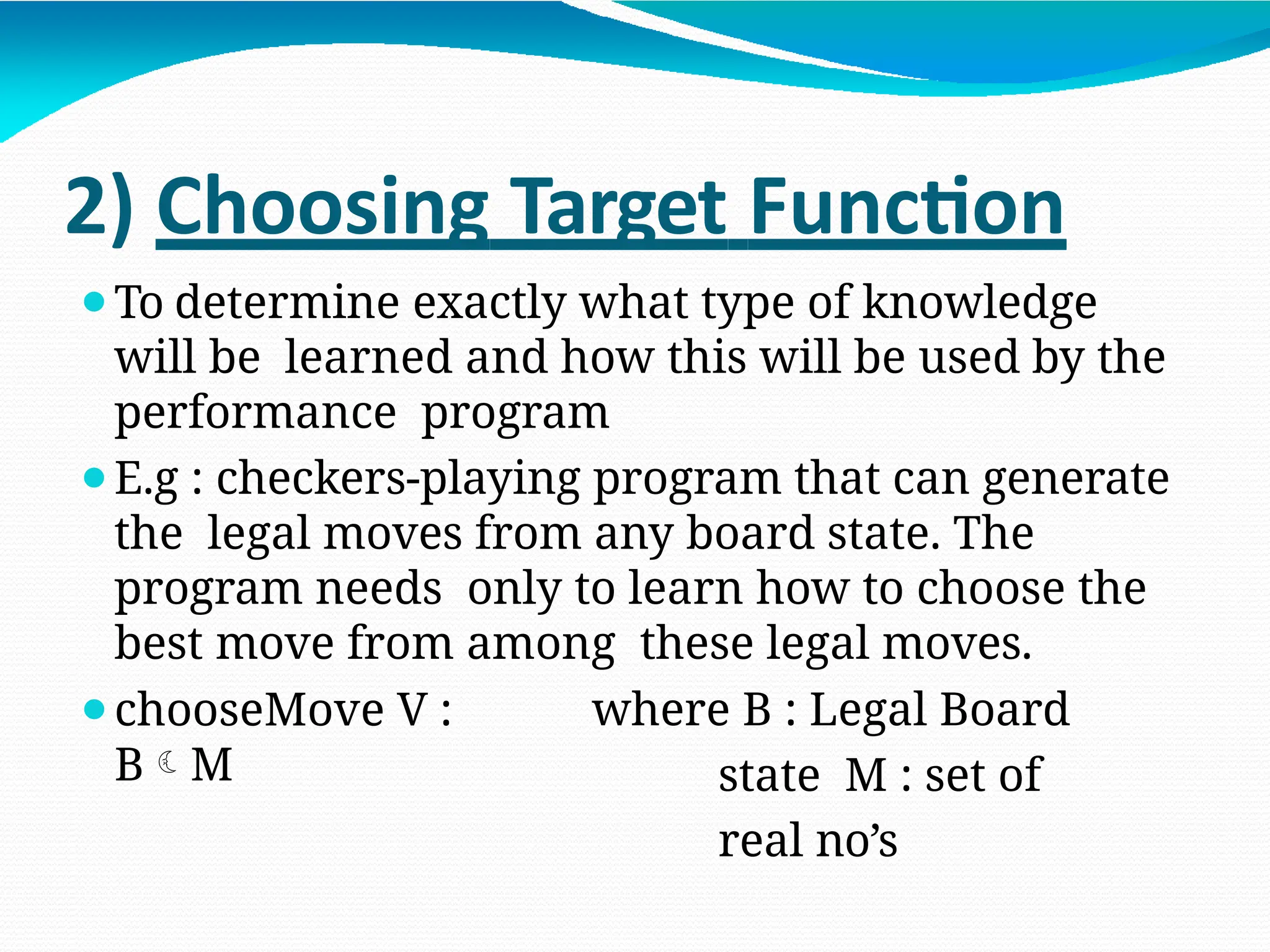 2) Choosing Target Function
⚫To determine exactly what type of knowledge
will be learned and how this will be used by the
performance program
⚫E.g : checkers-playing program that can generate
the legal moves from any board state. The
program needs only to learn how to choose the
best move from among these legal moves.
⚫chooseMove V :
BM
where B : Legal Board
state M : set of
real no’s
 