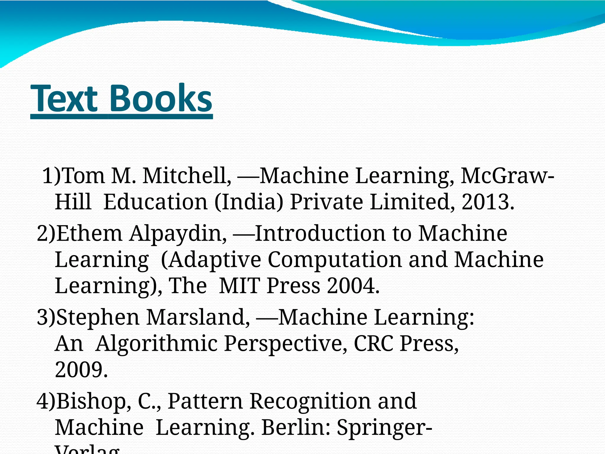 Text Books
1)Tom M. Mitchell, ―Machine Learning, McGraw-
Hill Education (India) Private Limited, 2013.
2)Ethem Alpaydin, ―Introduction to Machine
Learning (Adaptive Computation and Machine
Learning), The MIT Press 2004.
3)Stephen Marsland, ―Machine Learning:
An Algorithmic Perspective, CRC Press,
2009.
4)Bishop, C., Pattern Recognition and
Machine Learning. Berlin: Springer-
 