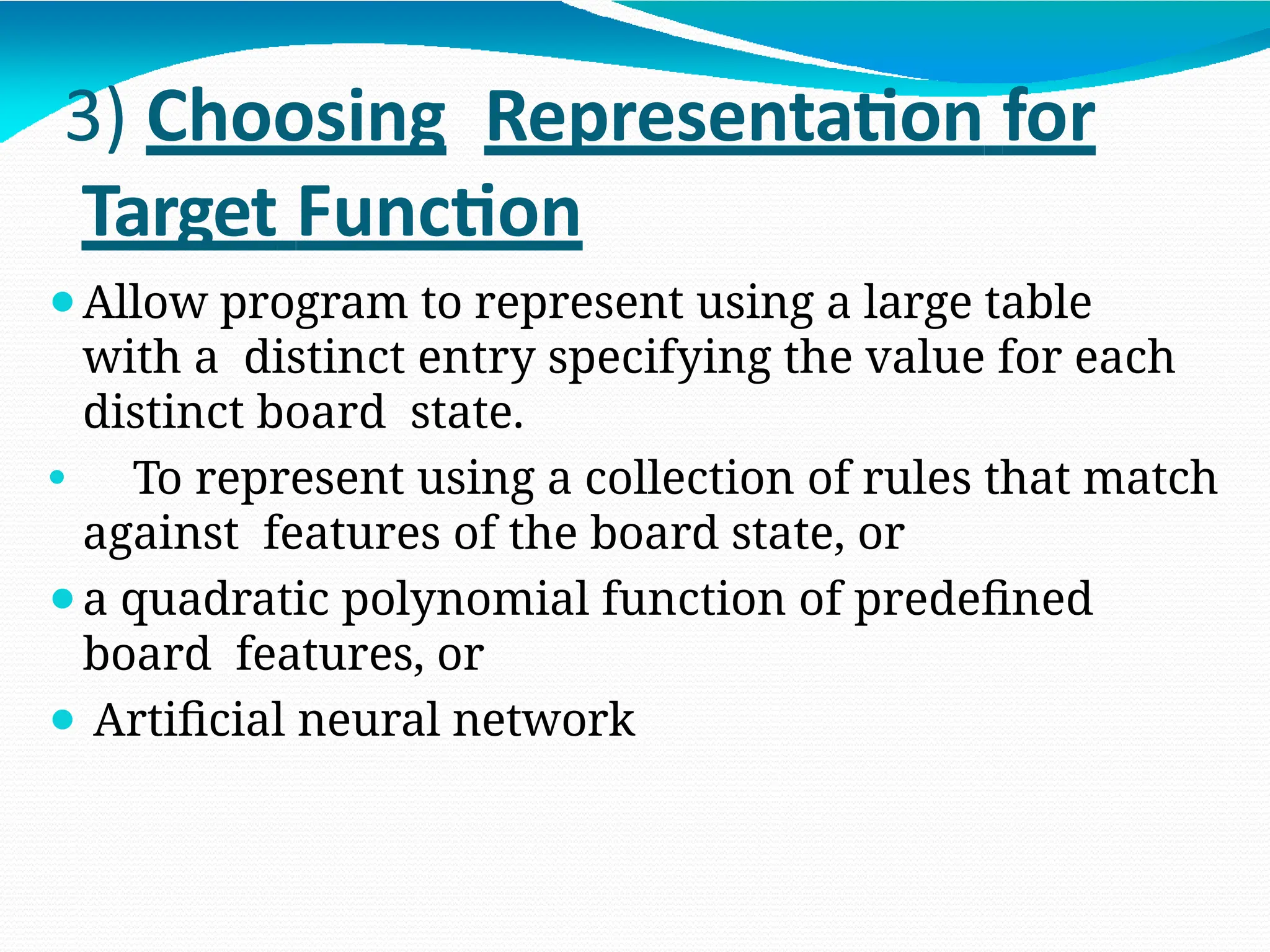 3) Choosing Representation for
Target Function
⚫Allow program to represent using a large table
with a distinct entry specifying the value for each
distinct board state.
⚫ To represent using a collection of rules that match
against features of the board state, or
⚫a quadratic polynomial function of predefined
board features, or
⚫ Artificial neural network
 